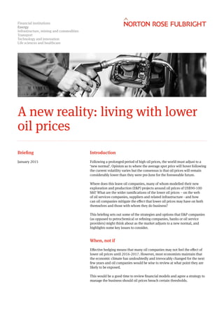 Financial institutions
Energy
Infrastructure, mining and commodities
Transport
Technology and innovation
Life sciences and healthcare
A new reality: living with lower
oil prices
Introduction
Following a prolonged period of high oil prices, the world must adjust to a
‘new normal’. Opinion as to where the average spot price will hover following
the current volatility varies but the consensus is that oil prices will remain
considerably lower than they were pre-June for the foreseeable future.
Where does this leave oil companies, many of whom modelled their new
exploration and production (E&P) projects around oil prices of US$90-100
bbl? What are the wider ramifications of the lower oil prices – on the web
of oil services companies, suppliers and related infrastructure - and how
can oil companies mitigate the effect that lower oil prices may have on both
themselves and those with whom they do business?
This briefing sets out some of the strategies and options that E&P companies
(as opposed to petrochemical or refining companies, banks or oil service
providers) might think about as the market adjusts to a new normal, and
highlights some key issues to consider.
When, not if
Effective hedging means that many oil companies may not feel the effect of
lower oil prices until 2016-2017. However, most economists maintain that
the economic climate has undoubtedly and irrevocably changed for the next
few years and oil companies would be wise to review at what point they are
likely to be exposed.
This would be a good time to review financial models and agree a strategy to
manage the business should oil prices breach certain thresholds.
Briefing
January 2015
 