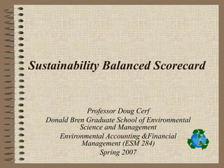 Sustainability Balanced Scorecard


               Professor Doug Cerf
   Donald Bren Graduate School of Environmental
             Science and Management
      Environmental Accounting &Financial
             Management (ESM 284)
                   Spring 2007
 