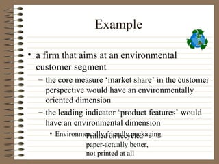 Example

• a firm that aims at an environmental
  customer segment
  – the core measure ‘market share’ in the customer
    perspective would have an environmentally
    oriented dimension
  – the leading indicator ‘product features’ would
    have an environmental dimension
     • Environmentally friendly packaging
                Printed on recycled
                paper-actually better,
                not printed at all
 