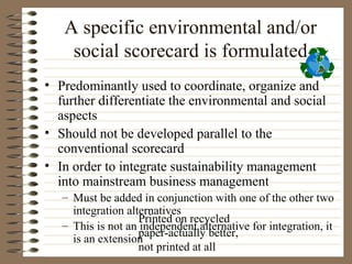 A specific environmental and/or
    social scorecard is formulated
• Predominantly used to coordinate, organize and
  further differentiate the environmental and social
  aspects
• Should not be developed parallel to the
  conventional scorecard
• In order to integrate sustainability management
  into mainstream business management
   – Must be added in conjunction with one of the other two
     integration alternatives
                    Printed on recycled
   – This is not an independent alternative for integration, it
                    paper-actually better,
     is an extension
                    not printed at all
 
