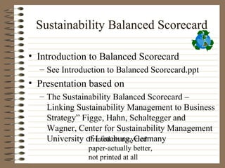 Sustainability Balanced Scorecard

• Introduction to Balanced Scorecard
  – See Introduction to Balanced Scorecard.ppt
• Presentation based on
  – The Sustainability Balanced Scorecard –
    Linking Sustainability Management to Business
    Strategy” Figge, Hahn, Schaltegger and
    Wagner, Center for Sustainability Management
    University of Lüneburg, Germany
                Printed on recycled
               paper-actually better,
               not printed at all
 