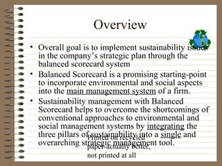 Overview
• Overall goal is to implement sustainability issues
  in the company’s strategic plan through the
  balanced scorecard system
• Balanced Scorecard is a promising starting-point
  to incorporate environmental and social aspects
  into the main management system of a firm.
• Sustainability management with Balanced
  Scorecard helps to overcome the shortcomings of
  conventional approaches to environmental and
  social management systems by integrating the
  three pillars ofPrinted on recycled a single and
                   sustainability into
  overarching strategic management tool.
                  paper-actually better,
                not printed at all
 