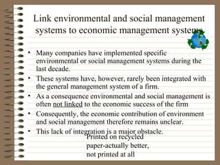 Link environmental and social management
 systems to economic management systems

• Many companies have implemented specific
  environmental or social management systems during the
  last decade.
• These systems have, however, rarely been integrated with
  the general management system of a firm.
• As a consequence environmental and social management is
  often not linked to the economic success of the firm
• Consequently, the economic contribution of environment
  and social management therefore remains unclear.
• This lack of integration is a major obstacle.
                    Printed on recycled
                    paper-actually better,
                    not printed at all
 