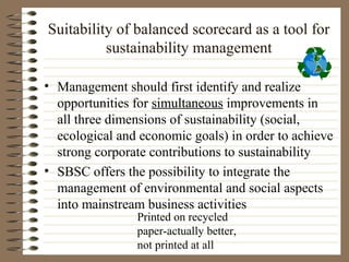 Suitability of balanced scorecard as a tool for
          sustainability management

• Management should first identify and realize
  opportunities for simultaneous improvements in
  all three dimensions of sustainability (social,
  ecological and economic goals) in order to achieve
  strong corporate contributions to sustainability
• SBSC offers the possibility to integrate the
  management of environmental and social aspects
  into mainstream business activities
                Printed on recycled
                paper-actually better,
                not printed at all
 