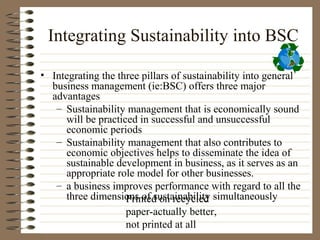 Integrating Sustainability into BSC

• Integrating the three pillars of sustainability into general
  business management (ie:BSC) offers three major
  advantages
   – Sustainability management that is economically sound
     will be practiced in successful and unsuccessful
     economic periods
   – Sustainability management that also contributes to
     economic objectives helps to disseminate the idea of
     sustainable development in business, as it serves as an
     appropriate role model for other businesses.
   – a business improves performance with regard to all the
     three dimensions of sustainability simultaneously
                    Printed on recycled
                    paper-actually better,
                    not printed at all
 