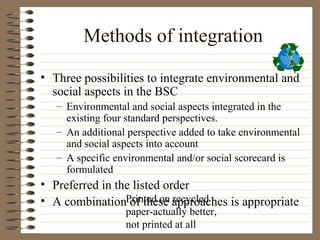 Methods of integration

• Three possibilities to integrate environmental and
  social aspects in the BSC
   – Environmental and social aspects integrated in the
     existing four standard perspectives.
   – An additional perspective added to take environmental
     and social aspects into account
   – A specific environmental and/or social scorecard is
     formulated
• Preferred in the listed order
• A combinationPrinted on approaches is appropriate
                  of these recycled
                  paper-actually better,
                  not printed at all
 