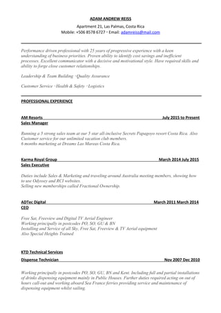 ADAM ANDREW REISS
Apartment 21, Las Palmas, Costa Rica
Mobile: +506 8578 6727  Email: adamreiss@mail.com
Performance driven professional with 25 years of progressive experience with a keen
understanding of business priorities. Proven ability to identify cost savings and inefficient
processes. Excellent communicator with a decisive and motivational style. Have required skills and
ability to forge close customer relationships.
Leadership & Team Building  Quality Assurance
Customer Service  Health & Safety  Logistics
PROFESSIONAL EXPERIENCE
AM Resorts July 2015 to Present
Sales Manager
Running a 5 strong sales team at our 5 star all-inclusive Secrets Papagoyo resort Costa Rica. Also
Customer service for our unlimited vacation club members.
6 months marketing at Dreams Las Mareas Costa Rica.
Karma Royal Group March 2014 July 2015
Sales Executive
Duties include Sales & Marketing and traveling around Australia meeting members, showing how
to use Odyssey and RCI websites.
Selling new memberships called Fractional Ownership.
ADTec Digital March 2011 March 2014
CEO
Free Sat, Freeview and Digital TV Aerial Engineer
Working principally in postcodes PO, SO, GU & BN
Installing and Service of all Sky, Free Sat, Freeview & TV Aerial equipment
Also Special Heights Trained
KTD Technical Services
Dispense Technician Nov 2007 Dec 2010
Working principally in postcodes PO, SO, GU, BN and Kent. Including full and partial installations
of drinks dispensing equipment mainly in Public Houses. Further duties required acting on out of
hours call-out and working aboard Sea France ferries providing service and maintenance of
dispensing equipment whilst sailing.
 