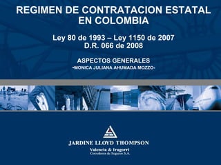 REGIMEN DE CONTRATACION ESTATAL EN COLOMBIA Ley 80 de 1993 – Ley 1150 de 2007 D.R. 066 de 2008 ASPECTOS GENERALES - MONICA JULIANA AHUMADA MOZZO- 