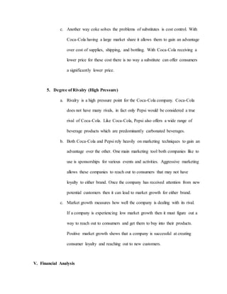 c. Another way coke solves the problems of substitutes is cost control. With
Coca-Cola having a large market share it allows them to gain an advantage
over cost of supplies, shipping, and bottling. With Coca-Cola receiving a
lower price for these cost there is no way a substitute can offer consumers
a significantly lower price.
5. Degree of Rivalry (High Pressure)
a. Rivalry is a high pressure point for the Coca-Cola company. Coca-Cola
does not have many rivals, in fact only Pepsi would be considered a true
rival of Coca-Cola. Like Coca-Cola, Pepsi also offers a wide range of
beverage products which are predominantly carbonated beverages.
b. Both Coca-Cola and Pepsi rely heavily on marketing techniques to gain an
advantage over the other. One main marketing tool both companies like to
use is sponsorships for various events and activities. Aggressive marketing
allows these companies to reach out to consumers that may not have
loyalty to either brand. Once the company has received attention from new
potential customers then it can lead to market growth for either brand.
c. Market growth measures how well the company is dealing with its rival.
If a company is experiencing low market growth then it must figure out a
way to reach out to consumers and get them to buy into their products.
Positive market growth shows that a company is successful at creating
consumer loyalty and reaching out to new customers.
V. Financial Analysis
 