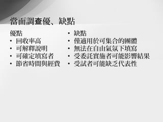 當面調查優、缺點
優點          •   缺點
• 回收率高      •   僅適用於可集合的團體
• 可解釋說明     •   無法在自由氣氛下填寫
• 可確定填寫者    •   受委託實施者可能影響結果
• 節省時間與經費   •   受試者可能缺乏代表性
 