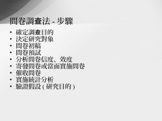問卷調查法 - 步驟
•   確定調查目的
•   決定研究對象
•   問卷初稿
•   問卷預試
•   分析問卷信度、效度
•   寄發問卷或當面實施問卷
•   催收問卷
•   實施統計分析
•   驗證假設 ( 研究目的 )
 