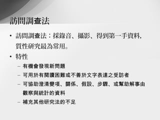 訪問調查法
• 訪問調查法：採錄音、攝影、得到第一手資料，
 質性研究最為常用。
• 特性
 – 有機會發現新問題
 – 可用於有閱讀困難或不善於文字表達之受訪者
 – 可協助澄清變項、關係、假設、步驟、或幫助解事由
  觀察與統計的資料
 – 補充其他研究法的不足
 