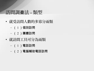 訪問調查法 - 類型
• 就受訪問人數的多寡分兩類
 – （ 1 ）個別訪問
 – （ 2 ）團體訪問

• 就訪問工具可分為兩類
 – （ 1 ）電話訪問
 – （ 2 ）電腦輔助電話訪問
 