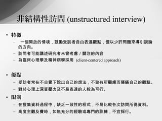 非結構性訪問 (unstructured interview)
• 特徵
 –   一個開放的情境，鼓勵受訪者自由表達觀點，僅以少許問題來導引談論
     的方向。
 – 訪問者可能講述研究者未曾考慮／關注的內容
 – 為臨床心理學及精神病學採用 (client-centered approach)


• 優點
 – 受訪者常在不自覺下說出自己的想法，不致有所顧慮而隱瞞自己的觀點。
 – 對於心理上深受壓力及不易表達的人較為可行。
• 限制
 – 在搜集資料過程中，缺乏一致性的程式，不易比較各次訪問所得資料。
 – 高度主觀及費時，如無充分的經驗或專門的訓練，不宜採行。
 