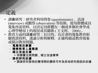 定義
• 調查研究：研究者利用問卷 (questionnaire) 、訪談
  (interview) 或觀察 (observation) 等技術，從母群體成員
  蒐集所需資料，以決定母群體在一個或多個社會學或
  心理學變項上的現況或其關係 ( 王文科， 2006) 。
• 教育方面的調查研究：有目的、有計畫的蒐集教育相
  關實證資料，透過分析與解釋，正確的描述教育現象
  或探討教育問題。
  – 蒐集現況事實
  – 瞭解教育人員態度
  – 確立改進目標
     • 明瞭實況與問題，確立改進標準
  – 提供研究依據
     • 調查研究發現的變項間的關係可作為其他研究假設的依據
 
