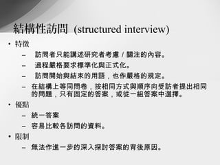 結構性訪問 (structured interview)
• 特徵
  –    訪問者只能講述研究者考慮／關注的內容。
  –    過程嚴格要求標準化與正式化。
  –    訪問開始與結束的用語，也作嚴格的規定。
  – 在結構上等同問卷，按相同方式與順序向受訪者提出相同
    的問題，只有固定的答案，或從一組答案中選擇。
• 優點
  – 統一答案
  – 容易比較各訪問的資料。
• 限制
  – 無法作進一步的深入探討答案的背後原因。
 