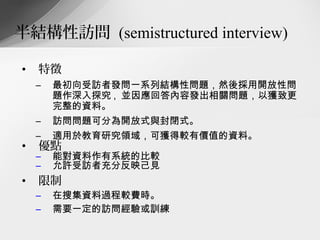 半結構性訪問 (semistructured interview)

•   特徵
    –   最初向受訪者發問一系列結構性問題，然後採用開放性問
        題作深入探究 , 並因應回答內容發出相關問題，以獲致更
        完整的資料。
    –   訪問問題可分為開放式與封閉式。
    –   適用於教育研究領域，可獲得較有價值的資料。
•   優點
    –   能對資料作有系統的比較
    –   允許受訪者充分反映己見
•   限制
    –   在搜集資料過程較費時。
    –   需要一定的訪問經驗或訓練
 