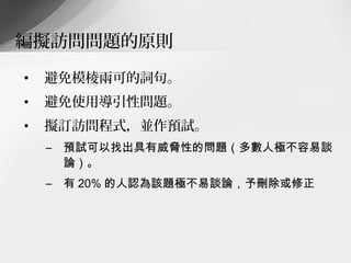 編擬訪問問題的原則

•   避免模棱兩可的詞句。
•   避免使用導引性問題。
•   擬訂訪問程式，並作預試。
    –   預試可以找出具有威脅性的問題（多數人極不容易談
        論）。
    –   有 20% 的人認為該題極不易談論，予刪除或修正
 