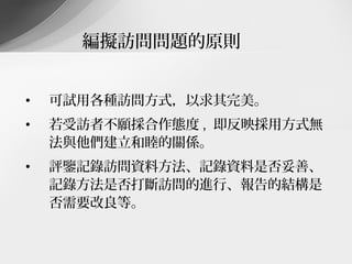編擬訪問問題的原則


•   可試用各種訪問方式，以求其完美。
•   若受訪者不願採合作態度 , 即反映採用方式無
    法與他們建立和睦的關係。
•   評鑒記錄訪問資料方法、記錄資料是否妥善、
    記錄方法是否打斷訪問的進行、報告的結構是
    否需要改良等。
 