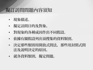擬訂訪問問題內容須知
• 現象描述。
• 擬定訪問目的及對象。
• 對現象的各種成因作出不同假設。
• 依據有關假設列出須搜集的資料類別。
• 決定那些類別用開放式問法，那些用封閉式問
  法及說明決定的原因。
• 就各資料類別，擬定問題。
 