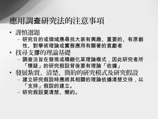 應用調查研究法的注意事項
• 謹慎選題
 – 研究目的或領域應尋找大家有興趣、重要的、有原創
   性、對學術理論或實務應用有顯著的貢獻者
• 找尋支撐的理論基礎
 – 調查法旨在發現或精緻化某理論模式，因此研究者所
   「懷疑」的研究假設背後要有理論「依據」
• 發展紮實、清楚、簡約的研究模式及研究假設
 – 建立研究假設時應將其相關的理論依據清楚交待，以
   「支持」假設的建立。
 – 研究假設要清楚、簡約。
 