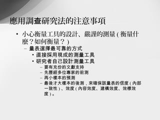應用調查研究法的注意事項
• 小心衡量工具的設計、嚴謹的測量 ( 衡量什
  麼？如何衡量？ )
 – 量表選擇最可靠的方式
    • 直接採用現成的測量工具
    • 研究者自己設計測量工具
    –   要有充份的文獻支持
    –   先歷經多位專家的前測
    –   再小樣本的預測
    –   最後才大樣本的後測，來確保該量表的信度 ( 內部
        一致性 ) 、效度 ( 內容效度、建構效度、效標效
        度)。
 