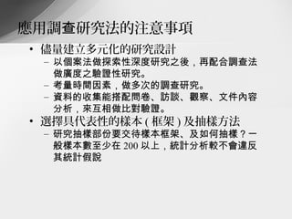 應用調查研究法的注意事項
• 儘量建立多元化的研究設計
 – 以個案法做探索性深度研究之後，再配合調查法
   做廣度之驗證性研究。
 – 考量時間因素，做多次的調查研究。
 – 資料的收集能搭配問卷、訪談、觀察、文件內容
   分析，來互相做比對驗證。
• 選擇具代表性的樣本 ( 框架 ) 及抽樣方法
 – 研究抽樣部份要交待樣本框架、及如何抽樣？一
   般樣本數至少在 200 以上，統計分析較不會違反
   其統計假說
 