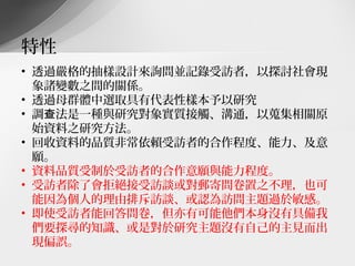 特性
• 透過嚴格的抽樣設計來詢問並記錄受訪者，以探討社會現
  象諸變數之間的關係。
• 透過母群體中選取具有代表性樣本予以研究
• 調查法是一種與研究對象實質接觸、溝通，以蒐集相關原
  始資料之研究方法。
• 回收資料的品質非常依賴受訪者的合作程度、能力、及意
  願。
• 資料品質受制於受訪者的合作意願與能力程度。
• 受訪者除了會拒絕接受訪談或對郵寄問卷置之不理，也可
  能因為個人的理由排斥訪談、或認為訪問主題過於敏感。
• 即使受訪者能回答問卷，但亦有可能他們本身沒有具備我
  們要探尋的知識、或是對於研究主題沒有自己的主見而出
  現偏誤。
 