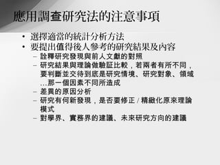 應用調查研究法的注意事項
• 選擇適當的統計分析方法
• 要提出值得後人參考的研究結果及內容
 – 詮釋研究發現與前人文獻的對照
 – 研究結果與理論做驗証比較，若兩者有所不同，
   要判斷並交待到底是研究情境、研究對象、領域
   …那一個因素不同所造成
 – 差異的原因分析
 – 研究有何新發現，是否要修正 / 精緻化原來理論
   模式
 – 對學界、實務界的建議、未來研究方向的建議
 