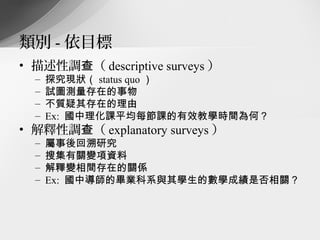 類別 - 依目標
• 描述性調查（ descriptive surveys ）
  –   探究現狀（ status quo ）
  –   試圖測量存在的事物
  –   不質疑其存在的理由
  –   Ex: 國中理化課平均每節課的有效教學時間為何？
• 解釋性調查（ explanatory surveys ）
  –   屬事後回溯研究
  –   搜集有關變項資料
  –   解釋變相間存在的關係
  –   Ex: 國中導師的畢業科系與其學生的數學成績是否相關？
 