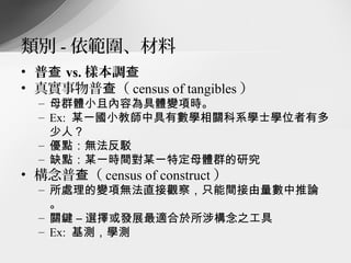 類別 - 依範圍、材料
• 普查 vs. 樣本調查
• 真實事物普查（ census of tangibles ）
  – 母群體小且內容為具體變項時。
  – Ex: 某一國小教師中具有數學相關科系學士學位者有多
    少人？
  – 優點：無法反駁
  – 缺點：某一時間對某一特定母體群的研究
• 構念普查（ census of construct ）
  – 所處理的變項無法直接觀察，只能間接由量數中推論
    。
  – 關鍵 – 選擇或發展最適合於所涉構念之工具
  – Ex: 基測，學測
 
