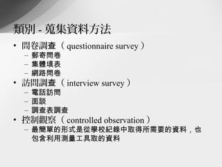 類別 - 蒐集資料方法
• 問卷調查（ questionnaire survey ）
  – 郵寄問卷
  – 集體填表
  – 網路問卷
• 訪問調查（ interview survey ）
  – 電話訪問
  – 面談
  – 調查表調查
• 控制觀察（ controlled observation ）
  – 最簡單的形式是從學校紀錄中取得所需要的資料，也
    包含利用測量工具取的資料
 
