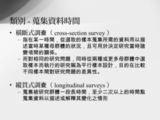 類別 - 蒐集資料時間
• 橫斷式調查（ cross-section survey ）
  – 指在某一時間，從選取的樣本蒐集所需的資料用以描
    述當時某種母群體的狀況，且可用於決定研究當時諸
    變項間的關係。
  – 而對相同的研究問題，同時從兩種或更多母群體中選
    取樣本而執行的研究稱為平行樣本設計，目的在比較
    不同樣本間對研究問題的差異性。

• 縱貫式調查（ longitudinal surveys ）
  – 蒐集被研究群體一段長時間，至少二次以上的時間點
    蒐集資料以描述或解釋其變化之情形
 
