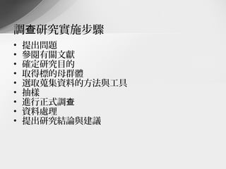 調查研究實施步驟
•   提出問題
•   參閱有關文獻
•   確定研究目的
•   取得標的母群體
•   選取蒐集資料的方法與工具
•   抽樣
•   進行正式調查
•   資料處理
•   提出研究結論與建議
 