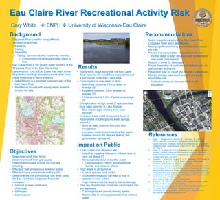 Cory White  ENPH  University of Wisconsin-Eau Claire
Eau Claire River Recreational Activity Risk
Background
Results
Recommendations
References
• Chippewa River used for many different
recreational activities
• Kayaking
• Fishing
• Swimming
• Tubing: common activity in summer months
• Consumption of beverages takes place on
river
• Eau Claire River is the largest water tributary of the
Chippewa River in the Eau Claire area
• Lake Altoona, East of Eau Claire, has been known
for pollution and high phosphorus and other trace
metal levels due to septic systems
• Lake Altoona is a dammed upstream part of the
Eau Claire River
• Residential houses with ageing septic systems
around the lake
• Determine runoff from farms
• Determine runoff from golf course
• Determine if houses around the river are
polluting
• Effects of high phosphorus levels on public
• Effects of trace metal levels on the public
• Determine the risk an individual has when using
the Eau Claire and Chippewa Rivers for
recreation
• Amount of water swallowed
• Chemicals
• Pathogens
• Carcinogens
• Topographic maps show that the Eau Claire
River receives the runoff from many farms and
a golf course in the Eau Claire area
• Consumption of river water is likely
• Swimmers consume 10ml of water on
average [3]
• Kayakers consume 3.8ml of water on
average [3]
• Fishers consume 3.6ml of water on average
[3]
• Eutrophication or high levels of cyanobacteria
have been reported in Lake Altoona
• Blue-Green algae blooms have been
reported
• Increased trace metal levels were found in
Altoona lake and the ground water springs
around it
• Such as lead, chlorine, iron, zinc and
manganese
• Increased metal levels indicates that septic
systems around the lake are leaking into
groundwater springs [4]
Impact on Public
• Septic Inspections around the Eau Claire River,
Chippewa River and Lake Altoona
• Nose plugs for swimming and recreational use on
the river
• Prevent the consumption of alcohol on the river
• Alcohol leads to poor decisions and unnecessary
river water consumption
• Require a cover for beverages
• Proper inspection of pesticide and fertilizer use on
golf courses and farms
• Prevention plan for runoff into the Eau Claire River
• Monitor children lead blood levels in the areas
around the river
• Conduct surveys to discover most at risk
population
• Lead Levels from Altoona Lake
• Lead has negative effects on children even in
very low doses [7]
• No acceptable dose of lead for public
• Lead Exposure Effects: developmental,
mental, and behavior effects
• High levels of phosphorus
• Loss of species such as fish
• Ecosystem instability can lead to loss of
species in local waters
• High intake levels can lead to kidney damage
• The use of pesticides introduces carcinogens into
our waterway
• Carcinogens are cancer causing agents
• More costly to remove pesticides from drinking
water
1. Perez, J., Basaguren, A., Descals, E., Larranaga, A., & Pozo, J.
(2013). Leaf-litter processing in headwater streams of northern
Iberian Peninsula: moderate levels of eutrophication do not explain
breakdown rates. Hydrobiologia, 718(1), 41-57. doi: 10.1007/s10750-
013-1610-x
2. Sirhan, A., & Hamidi, M. (2013). Detection of soil and groundwater
domestic pollution by the electrical resistivity method in the West
Bank, Palestine. Near Surface Geophysics, 11(4), 371-380. doi:
10.3997/1873-0604.2013012
3. Dorevitch, S., Panthi, S., Huang, Y., Li, H., Michalek, A. M., Pratap, P.,
Wroblewski, M., & Liu, L. (2010). Water ingestion during water
recreation. ScienceDirect, 45(2011), 2020-2028.
4. Fairbairn, D., Pedersen, B., & Teige, E. (2009, January). Using trace
metal analysis to determine pollution sources impacting Lake Altoona,
West-Central, Wisconsin. Poster represents research conducted by
the Department of Geology at the University of Wisconsin-Eau Claire.
5. Google Maps. (2013). [Eau Claire and Chippewa River Junction, Eau
Claire, Wisconsin.] Retrieved from
https://maps.google.com/maps?hl=en&tab=wl
6. Swanson, A.F., (2013, July). What is farm runoff doing to the water?
Scientist wade in. Harvest Public Media.
http://www.npr.org/blogs/thesalt/2013/07/09/199095108/Whats-In-
The-Water-Searching-Midwest-Streams-For-Crop-Runoff.
7. Information for risk assessors. (2013, July 13). Retrieved from
http://epa.gov/superfund/lead/pbrisk.htm
Objectives
 