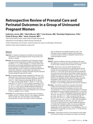 MARCH JOGC MARS 2011 l 235
Retrospective Review of Prenatal Care and
Perinatal Outcomes in a Group of Uninsured
Pregnant Women
Catherine Jarvis, MD,1,2
Marie Munoz, MD,2,3
Lisa Graves, MD,4
Randolph Stephenson, PhD,1
Vinita D’Souza, MSc,1
Vania Jimenez, MD2,3
1
Herzl Family Practice Centre, Jewish General Hospital, Montreal QC
2
Department of Family Medicine, McGill University, Montreal QC
3
Centre de Recherche et de Formation, Centre de santé et de sociaux de la Montagne, Montreal QC
4
Northern Ontario School of Medicine, Sudbury ON
OBSTETRICS
Key Words: Medically uninsured, pregnancy, prenatal care,
undocumented, precarious status, Kotelchuck Index
Competing Interests: None declared.
Received on June 1, 2010
Accepted on October 13, 2010
Abstract
Objective: To assess the adequacy of prenatal care and perinatal
outcomes for uninsured pregnant women at two primary care
centres in Canada.
Methods: We conducted a retrospective case comparison study of
uninsured women presenting for prenatal care between 2004
and 2007 (n = 71). Control subjects (n = 72) were chosen from
provincially insured women presenting for prenatal care during
the same period. A modified Kotelchuck Index was used to
assess adequacy of care. Frequency of routine prenatal testing
(blood tests, ultrasound, cervical swabs, Pap testing, and
genetic screening) was compared. Perinatal outcomes assessed
included gestational age and birth weight.
Results: Uninsured pregnant women presented for initial care 13.6
weeks later than insured women (at 25.6 weeks vs. 12.0 weeks,
P < 0.001). Uninsured women had fewer blood tests (93.7% vs.
100%, P = 0.045), ultrasound screenings (82.5% vs. 98.4%,
P = 0.003), cervical swabs (69.8% vs. 85.2%, P = 0.04), Pap
tests (38.1% vs. 75.4%, P < 0.001), genetic screenings (12.7%
vs. 44.3%, P < 0.001), and visits with health care providers (6.6
vs. 10.7, P = 0.05). Using a modified Kotelchuck Adequacy of
Prenatal Care Utilization Index, uninsured women were more
likely to be categorized as receiving “inadequate care” (uninsured
61.9% vs. insured 11.7%, P < 0.001).
Conclusion: This study begins to document the care of uninsured
pregnant women in Canada. Women in this category presented
late for prenatal care, were less likely to have adequate
screening tests, and were more likely to receive “inadequate
care” as defined by the modified Kotelchuck Index. This
information may be valuable in helping to plan programs
to improve access to timely and adequate medical care for
uninsured pregnant women.
Résumé
Objectif : Évaluer la suffisance des soins prénatals et des issues
périnatales pour ce qui est des femmes enceintes non assurées
au sein de deux centres de soins primaires au Canada.
Méthodes : Nous avons mené une étude rétrospective de
comparaison de cas de femmes non assurées ayant cherché
à obtenir des soins prénatals entre 2004 et 2007 (n = 71). Les
témoins (n = 72) ont été choisis parmi des femmes bénéficiant
d’une assurance provinciale qui cherchaient à obtenir des soins
prénatals au cours de la même période. Un indice de Kotelchuck
modifié a été utilisé pour évaluer la suffisance des soins. La
fréquence du dépistage prénatal régulier (analyses sanguines,
échographie, frottis cervicaux, tests de Pap et dépistage
génétique) a été comparée. Parmi les issues périnatales
évaluées, on trouvait l’âge gestationnel et le poids de naissance.
Résultats : Les femmes enceintes non assurées cherchaient
à obtenir des soins initiaux 13,6 semaines plus tard que
les femmes assurées (à 25,6 semaines, par comp. avec
12,0 semaines, P < 0,001). Les femmes enceintes non assurées
bénéficiaient de moins d’analyses sanguines (93,7 %, par comp.
avec 100 %, P = 0,045), de dépistages échographiques (82,5 %,
par comp. avec 98,4 %, P = 0,003), de frottis cervicaux (69,8 %,
par comp. avec 85,2 %, P = 0,04), de tests de Pap (38,1 %,
par comp. avec 75,4 %, P < 0,001), de dépistages génétiques
(12,7 %, par comp. avec 44,3 %, P < 0,001) et de consultations
auprès de fournisseurs de soins (6,6, par comp. avec 10,7,
P = 0,05). En ayant recours à un indice Kotelchuck Adequacy
of Prenatal Care Utilization modifié, nous avons constaté que
les femmes non assurées étaient plus susceptibles d’être
catégorisées comme recevant des « soins inadéquats » (61,9 %
des femmes non assurées, par comp. avec 11,7 % des femmes
assurées, P < 0,001).
Conclusion : Cette étude commence à documenter les soins offerts
aux femmes enceintes non assurées au Canada. Les femmes
 