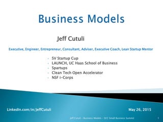 Jeff Cutuli
Executive, Engineer, Entrepreneur, Consultant, Adviser, Executive Coach, Lean Startup Mentor
• SV Startup Cup
• LAUNCH, UC Haas School of Business
• Spartups
• Clean Tech Open Accelerator
• NSF i-Corps
LinkedIn.com/in/JeffCutuli May 26, 2015
Jeff Cutuli – Business Models – SCC Small Business Summit 1
 