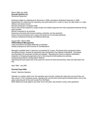 March 2006-July 2009
Enovate Systems Ltd
Workshop Supervisor
Employed initially as a Maintenance Technician in 2006, promoted to Workshop Supervisor in 2008.
Responsible for organizing the workshop and yard personnel in order to carry out daily tasks in a safe,
efficient and timely manner
Allocate workload to competent staff.
Ensure that all test equipment, project builds and related equipment are fully inspected/maintained during
daily activities
Monitor timescale for all activities.
Supervise and assist with pressure testing, assembly, and dis-assembly.
Ensure that all procedures are in place and carried out to Enovate standards.
Onshore maintenance Norway and Offshore North-sea
August 2001- March 2006
Oilfield Material Management
Later promoted to European Materials co-ordinator
Initially employed as Yard Foreman & Tool Maintainer
Managed a satellite base in Germany successfully for 2 years. Processed client equipment orders
throughout Europe, ensured all equipment was maintained to the highest of standards. Processed
documentation for equipment arrivals and dispatch. Managing the Log for container certification.
Inspection of slinging arrangements prior to removing from and loading onto vehicles.
Containerising tools for transportation offshore.
Optimising the yard space due to the quick turn around of tools and ensuring areas are kept clean and
tidy.
April 1984 - July 2001
Donside Paper Mills
Grade 1 Machine Operator.
Operator on a blade coater Unit, this operation also involved loading the reels onto one end of the unit
also using a 15 ton overhead cranes, operating the unit and then removing the finished article, Q.A on the
paper was also part of the work scope from the Reels.
Multi skilled and could adapt to any other unit in the plant, was trained in every units operations.
 