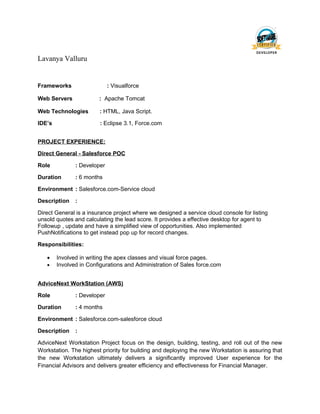 Lavanya Valluru
Frameworks : Visualforce
Web Servers : Apache Tomcat
Web Technologies : HTML, Java Script.
IDE’s : Eclipse 3.1, Force.com
PROJECT EXPERIENCE:
Direct General - Salesforce POC
Role : Developer
Duration : 6 months
Environment : Salesforce.com-Service cloud
Description :
Direct General is a insurance project where we designed a service cloud console for listing
unsold quotes and calculating the lead score. It provides a effective desktop for agent to
Followup , update and have a simplified view of opportunities. Also implemented
PushNotifications to get instead pop up for record changes.
Responsibilities:
• Involved in writing the apex classes and visual force pages.
• Involved in Configurations and Administration of Sales force.com
AdviceNext WorkStation (AWS)
Role : Developer
Duration : 4 months
Environment : Salesforce.com-salesforce cloud
Description :
AdviceNext Workstation Project focus on the design, building, testing, and roll out of the new
Workstation. The highest priority for building and deploying the new Workstation is assuring that
the new Workstation ultimately delivers a significantly improved User experience for the
Financial Advisors and delivers greater efficiency and effectiveness for Financial Manager.
 