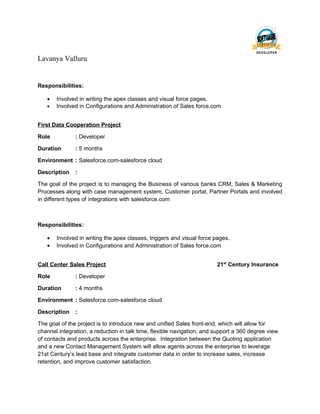 Lavanya Valluru
Responsibilities:
• Involved in writing the apex classes and visual force pages.
• Involved in Configurations and Administration of Sales force.com
First Data Cooperation Project
Role : Developer
Duration : 5 months
Environment : Salesforce.com-salesforce cloud
Description :
The goal of the project is to managing the Business of various banks CRM, Sales & Marketing
Processes along with case management system, Customer portal, Partner Portals and involved
in different types of integrations with salesforce.com
Responsibilities:
• Involved in writing the apex classes, triggers and visual force pages.
• Involved in Configurations and Administration of Sales force.com
Call Center Sales Project 21st
Century Insurance
Role : Developer
Duration : 4 months
Environment : Salesforce.com-salesforce cloud
Description :
The goal of the project is to introduce new and unified Sales front-end, which will allow for
channel integration, a reduction in talk time, flexible navigation, and support a 360 degree view
of contacts and products across the enterprise. Integration between the Quoting application
and a new Contact Management System will allow agents across the enterprise to leverage
21st Century’s lead base and integrate customer data in order to increase sales, increase
retention, and improve customer satisfaction.
 