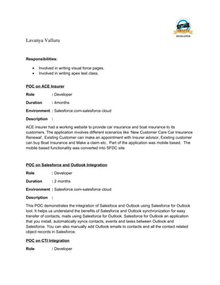 Lavanya Valluru
Responsibilities:
• Involved in writing visual force pages.
• Involved in writing apex test class.
POC on ACE Insurer
Role : Developer
Duration : 4months
Environment : Salesforce.com-salesforce cloud
Description :
ACE insurer had a working website to provide car insurance and boat insurance to its
customers. The application involves different scenarios like ‘New Customer Care Car Insurance
Renewal’, Existing Customer can make an appointment with Insurer advisor, Existing customer
can buy Boat Insurance and Make a claim etc. Part of the application was mobile based. The
mobile based functionality was converted into SFDC site.
POC on Salesforce and Outlook Integration
Role : Developer
Duration : 2 months
Environment : Salesforce.com-salesforce cloud
Description :
This POC demonstrates the integration of Salesfoce and Outlook using Salesforce for Outlook
tool. It helps us understand the benefits of Salesforce and Outlook synchronization for easy
transfer of contacts, mails using Salesforce for Outlook. Salesforce for Outlook an application
that you install, automatically syncs contacts, events and tasks between Outlook and
Salesforce. You can also manually add Outlook emails to contacts and all the contact related
object records in Salesforce.
POC on CTI Integration
Role : Developer
 