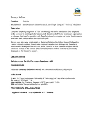 Lavanya Valluru
Duration : 3months
Environment : Salesforce.com-salesforce cloud, JavaScript, Computer Telephony Integration
Description :
Computer telephony integration (CTI) is a technology that allows interactions on a telephone
and a computer to be integrated or coordinated. Salesforce Call Center enables an organization
to integrate their telephony solution with Salesforce to perform routine call center functions such
as screen pops, call transfers, outbound dialing etc.
Screen pops allow your employees (i.e. Customer Relationship, Sales, Support) to have the
caller’s information at their fingertips the moment the call arrives. At this point, Salesforce
searches the CRM system for accounts, leads, contacts or other Salesforce objects for the
telephone number. If the number is found, the information for that customer automatically
displayed on the Salesforce screen.
CERTIFICATIONS
Salesforce.com Certified Force.com Developer -- 401
ACHIEVEMENTS
Received “Delievery Excellence Award” for AdviceNext WorkStation (AWS) Project.
EDUCATION
B.tech :Sri Vasavi Institute Of Engineering & Technology(JNTUK), B.Tech (Information
Technology), 2012 with 72%.
Intermediate : Sri Chaitanya Kalasala in MPC branch with 75.5%.
SSC: At St.Little Theresa’s High School with 84%.
PROFESSIONAL ORGARNIZATIONS
Capgemini India Pvt. Ltd. ( September 2012 - present)
 