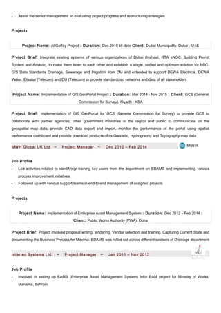 •• Assist the senior management in evaluating project progress and restructuring strategies
Projects
Project Name: Al Gaffay Project : Duration: Dec 2015 till date Client: Dubai Municipality, Dubai - UAE
Project Brief: Integrate existing systems of various organizations of Dubai (Inshaat, RTA eNOC, Building Permit
System and Amakin), to make them listen to each other and establish a single, unified and optimum solution for NOC.
GIS Data Standards Drainage, Sewerage and Irrigation from DM and extended to support DEWA Electrical, DEWA
Water, Etisalat (Telecom) and DU (Telecom) to provide standardized networks and data of all stakeholders
Project Name: Implementation of GIS GeoPortal Project : Duration: Mar 2014 - Nov 2015 : Client: GCS (General
Commission for Survey), Riyadh - KSA
Project Brief: Implementation of GIS GeoPortal for GCS (General Commission for Survey) to provide GCS to
collaborate with partner agencies, other government ministries in the region and public to communicate on the
geospatial map data, provide CAD data export and import, monitor the performance of the portal using spatial
performance dashboard and provide download products of its Geodetic, Hydrography and Topography map data
MWH Global UK Ltd ~ Project Manager ~ Dec 2012 – Feb 2014
Job Profile
•• Led activities related to identifying/ training key users from the department on EDAMS and implementing various
process improvement initiatives
•• Followed up with various support teams in end to end management of assigned projects
Projects
Project Name: Implementation of Enterprise Asset Management System : Duration: Dec 2012 – Feb 2014 :
Client: Public Works Authority (PWA), Doha
Project Brief: Project involved proposal writing, tendering, Vendor selection and training. Capturing Current State and
documenting the Business Process for Maximo. EDAMS was rolled out across different sections of Drainage department
Intertec Systems Ltd. ~ Project Manager ~ Jan 2011 – Nov 2012
Job Profile
•• Involved in setting up EAMS (Enterprise Asset Management System) Infor EAM project for Ministry of Works,
Manama, Bahrain
 
