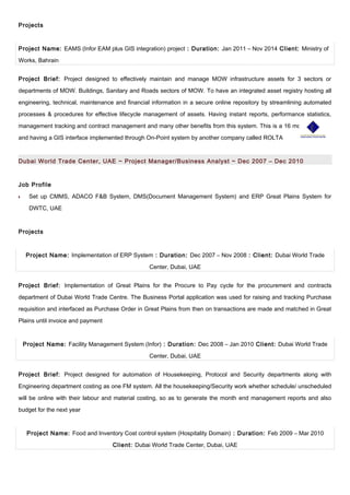 Projects
Project Name: EAMS (Infor EAM plus GIS integration) project : Duration: Jan 2011 – Nov 2014 Client: Ministry of
Works, Bahrain
Project Brief: Project designed to effectively maintain and manage MOW infrastructure assets for 3 sectors or
departments of MOW. Buildings, Sanitary and Roads sectors of MOW. To have an integrated asset registry hosting all
engineering, technical, maintenance and financial information in a secure online repository by streamlining automated
processes & procedures for effective lifecycle management of assets. Having instant reports, performance statistics,
management tracking and contract management and many other benefits from this system. This is a 16 months project
and having a GIS interface implemented through On-Point system by another company called ROLTA
Dubai World Trade Center, UAE ~ Project Manager/Business Analyst ~ Dec 2007 – Dec 2010
Job Profile
•• Set up CMMS, ADACO F&B System, DMS(Document Management System) and ERP Great Plains System for
DWTC, UAE
Projects
Project Name: Implementation of ERP System : Duration: Dec 2007 – Nov 2008 : Client: Dubai World Trade
Center, Dubai, UAE
Project Brief: Implementation of Great Plains for the Procure to Pay cycle for the procurement and contracts
department of Dubai World Trade Centre. The Business Portal application was used for raising and tracking Purchase
requisition and interfaced as Purchase Order in Great Plains from then on transactions are made and matched in Great
Plains until invoice and payment
Project Name: Facility Management System (Infor) : Duration: Dec 2008 – Jan 2010 Client: Dubai World Trade
Center, Dubai, UAE
Project Brief: Project designed for automation of Housekeeping, Protocol and Security departments along with
Engineering department costing as one FM system. All the housekeeping/Security work whether schedule/ unscheduled
will be online with their labour and material costing, so as to generate the month end management reports and also
budget for the next year
Project Name: Food and Inventory Cost control system (Hospitality Domain) : Duration: Feb 2009 – Mar 2010
Client: Dubai World Trade Center, Dubai, UAE
 
