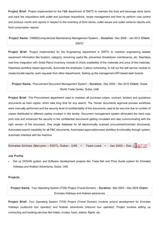 Project Brief: Project implemented for the F&B department of DWTC to maintain the food and beverage store items
and track the requisitions both outlet and purchase requisitions, recipe management and their by perform cost control
and produce month end reports in respect to the inventory of food stores, outlet issues and outlet variance reports and
food consumption reports
Project Name: CMMS(Computerized Maintenance Management System) : Duration: Dec 2008 – Jan 2010 Client:
DWTC
Project Brief: Project implemented for the Engineering department in DWTC to maintain engineering assets/
equipment information like location, category, remaining useful life, preventive /breakdown maintenance, etc. Seamless
real time integration with Great Plains Inventory module to check availability of the materials and price of the materials.
Paperless workflow based approvals. Automate the employee / Labour scheduling, to roll out the self service module to
create trouble reports, work requests from other departments. Setting up the management KPI based dash boards
Project Name: Procurement Document Management System : Duration: Dec 2009 – Dec 2010 Client: Dubai
World Trade Center, Dubai, UAE
Project Brief: The Procurement department used to maintain all purchase orders, contract, tenders and quotations
documents as hard copies; which take long time for any search. The Tender documents approval process workflows
were manually performed and the security level of confidentiality of the documents used to be very low due to number of
copies distributed to different parties involved in the tender. Document management system eliminated the hard copy
print outs and enhanced the security in the confidential documents getting circulated and also communicating with the
right version of the document, One single database for all electronically scanned procurement/contract documents,
Automated search capability for all P&C documents, Automated approval/process workflow functionality through system,
Automatic interface with fax machine
Emirates Airlines (Mercator – EGIT), Dubai - UAE ~ Team Lead ~ Jan 2003 – Dec 2007
Job Profile
•• Set up OCEAN system and Software development projects like Trade Net and Price Guide system for Emirates
Holidays and Arabian Adventures, Dubai. UAE
Projects
Project Name: Tour Operating System (TOS) Project (Travel Domain) : Duration: Mar 2003 – Dec 2004 Client:
Emirates Holidays and Arabian adventures
Project Brief: Tour Operating System (TOS) Project (Travel Domain) involves around development for Emirates
Holidays (outbound tour operator) and Arabian adventures (inbound tour operator). Project involves setting up
contracting and booking services like hotels, cruises, tours, safaris, flights, etc
 