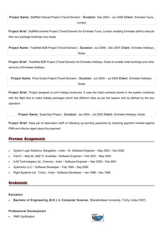 Project Name: StaffNet Intranet Project (Travel Domain) : Duration: Dec 2004 – Jun 2006 Client: Emirates Tours,
London
Project Brief: StaffNet Intranet Project (Travel Domain) for Emirates Tours, London enabling Emirates staff to execute
their tour package bookings very easily
Project Name: TradeNet B2B Project (Travel Domain) : Duration: Jun 2006 – Dec 2007 Client: Emirates Holidays,
Dubai
Project Brief: TradeNet B2B Project (Travel Domain) for Emirates Holidays, Dubai to enable hotel bookings and other
services of Emirates Holidays
Project Name: Price Guide Project (Travel Domain) : Duration: Jun 2003 – Jul 2004 Client: Emirates Holidays,
Dubai
Project Brief: Project designed to print holiday brochures. It uses the hotel contracts stored in the system combines
with the flight fare to make holiday packages which has different rates as per the season and as defined by the tour
operators
Project Name: SuperOps Project : Duration: Jan 2003 – Jul 2003 Client: Emirates Holidays, Dubai
Project Brief: Ease job of reservation staff on following up pending payments by checking payment marked against
PNR and informs agent about the payment
Previous Assignments
• System Logic Solutions, Bangalore – India ~ Sr. Software Engineer ~ May 2002 – Dec 2002
• Feb’01 – May’02, ANZ IT, Australia ~ Software Engineer ~ Feb 2001 – May 2002
• b-IQ Technologies Ltd., Chennai – India ~ Software Engineer ~ Sep 2000 – Feb 2001
• Systronics LLC ~ Software Developer ~ Feb 1999 – Sep 2000
• Right Systems Ltd., Trichy – India ~ Software Developer ~ Jan 1998 – Dec 1998
Credentials
Education
• Bachelor of Engineering (B.E.) in Computer Science, Bharathidasan University, Trichy, India (1997)
Professional Development
• PMP Certification
 