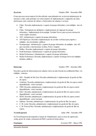 Alexandre Almeida
Zsystems Outubro 2004 – Dezembro 2006
O meu percurso nesta empresa foi diversificado especializando-me na área de administração de
sistemas e redes,onde participei em vários projetos de implementações e migrações de redes,
interlocução entre contratos de clientes e fornecedores de soluções e serviços.
 Clinia: Desenho,implementação e suporte de parque informático com múltiplos sites de
AD.
 Clinia: Participação nas definições e implementação de migração do parque
informático. Implementação de tecnologia Terminal Server,para acessos externos de
varias regiões nacionais.
 AFF: Administração e suporte do parque informático.
 AFF/SportLusa: Desenho e implementação de servidor web local para suporte a
múltiplos sites de domínios públicos.
 Hemoportugal: Administração e suporte do parque informático de múltiplos sites AD
quer nacionais e internacionais (Lisboa, Porto e Angola)
 Drilbor: Desenho, implementação e suporte de parque informático.
 Paull Hartmman: Administração e suporte do parque informático.
 Media Performance:Administração e suporte do parque informático.
 Media Performance:Desenho, implementação e suporte Exchange Server de múltiplos
domínios públicos.
Datacomp Outubro 1999 – Setembro 2004
Desenho e gestão de infraestruturas de soluções chave na mão (Gestão de acolhimento/Filas) em
múltiplos contratos.
 HSJ – Hospital de São José: Desenho,administração e implementação de gestão de filas
de espera.
 Vodafone: Desenho,administração e implementação de gestão de filas de espera central
disponibilizado a nível nacional.
 TMN: Desenho, administração e implementação de gestão de filas de espera central
disponibilizado a nível nacional.
 IGLC: Desenho, administração e implementação de gestão de filas de espera central
disponibilizado a nível nacional.
 IIESS: Desenho,administração e implementação de gestão de filas de espera central
disponibilizado a nível nacional.
 Optimus: Desenho, administração e implementação de gestão de filas de espera.
 C. M. Leiria: Desenho, administração e implementação de gestão de filas de espera.
 C. M. Porto de Mos: Desenho, administração e implementação de gestão de filas de
espera.
Tecnofrequencia Junho 1996 – Setembro 1999
Na Tecnofrequencia desempenhei a função de Administrativo para as áreas de suporte pós-
venda, gestor de vendas, tratamento de RMA e gestão de fornecedores.
Ergologica Fevereiro 1995 – Março 1996
 