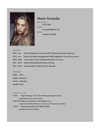 Maria Surzycka
date of birth:
	 16.03.1994
e-mail:
	 m.surzycka@gmail.com
phone:
	 +48 695 105 082
	 education:
	 2013 - now Film and Television Production WRiTV Silesian University in Katowice
	 2013 - now Culture and Media Management WZiKS Jagiellonian University in Cracow
	 2012 - 2013 V Secondary School of General Education in Cracow
	 2011 - 2012 Institut Saint-Boniface-Parnasse in Brussels
	 2011 - 2012 Joachim Lelewel’s Polish School in Brussels
	 languages:
	 Polish native
	 English advanced
	 French advanced
	 Spanish basic
	 seminars & courses:
	 X 2014 Project Manager - New Forms of Entrepreneurship in Culture
	 	 organised by Cracow Music Scene
	 XI-XII 2013 Collector and Modern Art Knowledge Course
	 organised by National Museum in Cracow and Serenissma Academy
	 VI 2013 Filmmaking workshop FILM SPRING OPEN
	 organised by Slawomir Idziak
 