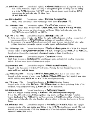 Jan. 2002 to Mar. 2003: Contract stress engineer, Airbus France, Toulouse. (Component Design &
Build Team): Preliminary analysis and sizing of fuselage frame joints and fittings near the landing
gear for the A380.Interpreting NASTRAN results to the real structure using the Airbus PSN15
post-processor, for hand-calcs using XL Visual Basic.
(all work in French)
Jan. 2001 to Jan.2002: Contract stress engineer, Gamesa Aeronautica,
Vitoria, Spain. Static analysis of the rear fuselage frames for the Embraer 170.
Nov. 1998 to Dec. 2000: Contract stress engineer, Hurel Dubois, near Paris, France,
working on new thrust reverser for the AirbusA318, with the Pratt & Whitney PW6000
engine: Design stressing and sizing of structure and fittings. Mainly hand calcs using results from
NASTRAN. Also using PATRAN, and IDEAS.
Sept. 1996 to Nov. 1998: Contract Stress Engineer, Boeing, Seattle, USA
1) Design stress analysis of major wing fittings for engine and landing gear, including consideration of
break away conditions, on 747X (550-600 seat air liner), until cancellation of project.
2) Stress analysis of in service 747 aircraft, concerned with repairs to power plant, involved with engine
cowlings, thrust reversers, pylon structures, engine mounts and attachment fittings.
Nov. 1995 to Sept. 1996: Contract Stress Engineer, WestlandAerospace, Isle of Wight, U.K. Engaged
on stress analysis of composite structures for EH101 helicopter, using NASTRAN and PATRAN 3.
Consideration of fireproofing requirements of composite engine cowlings for certification.
Feb. 1995 to Oct 1995: Contract Stress Engineer, Canadair, Montreal,
Initial design stressing on Global Express centre fuselage section and static test, including system stress
analysis. Reviewed stress reports of partners on the project.
May 1994 to Feb. 1995: Contract Stress Engineer, WestlandHelicopters, U.K.
Engaged on the check stress of the EH101 civil version. Preparing the Static Strength Reports for the
cabin roof frames and side frames.
Aug. 1992 to May 1994: Working for British Aerospace, Filton, U.K. in local contract office.
Engaged on design stressing of repairs on the AirbusA300and A310 wings. Work included hand calcs
and FE modelling using NASTRAN and MSC/XL for pre and post-processing.
Jan 1992 to Aug. 1992: Contract Stress Engineer at Sonaca, Gosselies, Belgium.
Engaged on the redesign of the Airbus A330/A340 slats. Hand calcs for the preliminary design of ribs
and panels. Using computer modelling (CATIA/SAMSEF) for final reports.
Feb. 1988 to Jan 1992: Contract Stress Engineer at British Aerospace,
Filton, U.K. Engaged on design stressing of Airbus A330/A340 wing fixed leading edge,
D-nose skin, riblets and sub spar, trailing edge inner wing panels, and hinge rib weight reduction,
(mainly hand calcs). Then PATRAN Pre- and Post-processing for NASTRAN modelling of critical areas
of front spar and wing ribs. Also using boundary element solution to determine local stresses in the spar
flanges.
Feb. 1987 to Feb. 1988: Contract Stress Engineer at Aeritalia, (now Alenia), Naples, Italy. Engaged
on design stressing of the main landing gear fairing for the ATR-72 regional transport aircraft. The work
included initial design stressing of Al. alloy frames and AFRP (kevlar) sandwich skin panels by hand
calcs and NASTRAN FE models.
 