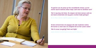 ‘Ik geef les aan de groep op tien verschillende niveaus, op een
manier waarin iedereen elkaar helpt. Zulk mooi en dankbaar werk’
‘Het is nog lang niet klaar. Nu stoppen met deze mensen voelt als
een boom ontwortelen die nog geen vruchten heeft gedragen’
Ria van Meurs, docente (eigenlijk opgeleid als actrice)
‘Ik ben ontroerd door de stapppen die mijn studenten maken.
Dit kunnen ze doen door de veiligheid die we hier samen voelen’
‘Wat ik ervoor terugkrijg? Heel veel liefde’
Janette Verwoerd, docente (gepensioneerd docente Nederlands)
 